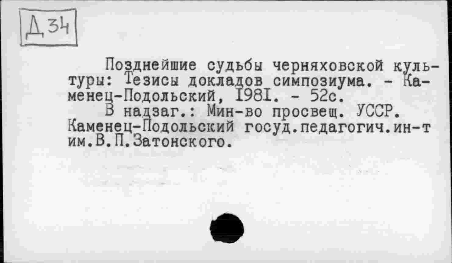 ﻿Дзц
Позднейшие судьбы Черняховской культуры: Тезисы докладов симпозиума. - Каменец-Подольский, 1981. - 52с.
В нацзаг.: Мин-во просвещ. УССР. Каменец-Подольский госуд.педагогия.ин-т им.В.П.Затонского.